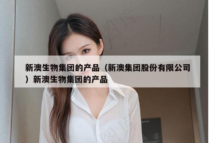 新澳生物集团的产品（新澳集团股份有限公司）新澳生物集团的产品
