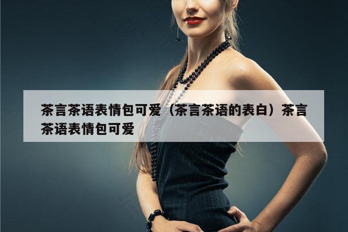 茶言茶语表情包可爱（茶言茶语的表白）茶言茶语表情包可爱