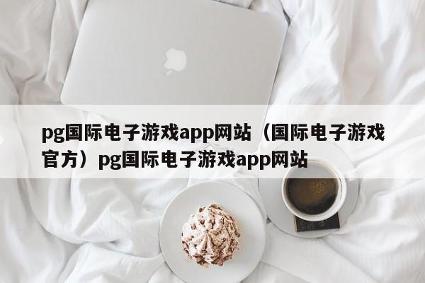 pg国际电子游戏app网站（国际电子游戏官方）pg国际电子游戏app网站