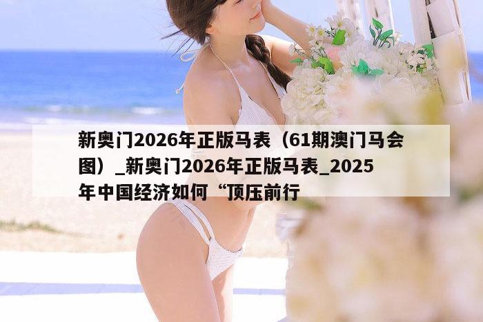 新奥门2026年正版马表（61期澳门马会图）_新奥门2026年正版马表_2025年中国经济如何“顶压前行，2026年正版马表与2025年中国经济关键词解析